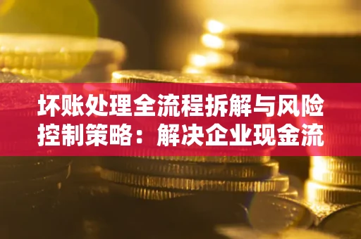 武汉坏账处理全流程拆解与风险控制策略：解决企业现金流顽疾的实战指南
