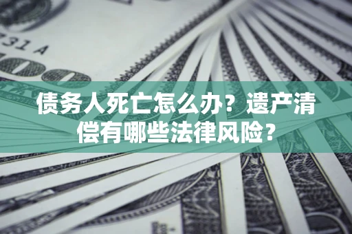武汉债务人死亡怎么办？遗产清偿有哪些法律风险？
